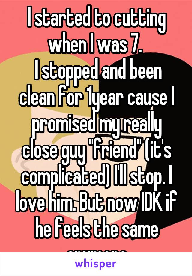 I started to cutting when I was 7. 
 I stopped and been clean for 1year cause I promised my really close guy "friend" (it's complicated) I'll stop. I love him. But now IDK if he feels the same anymore