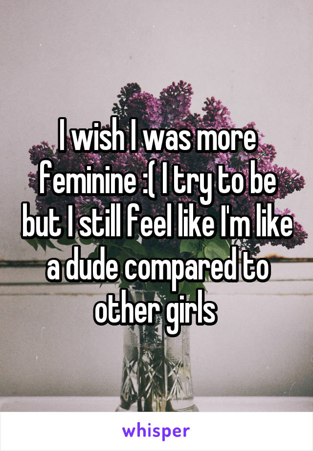 I wish I was more feminine :( I try to be but I still feel like I'm like a dude compared to other girls 