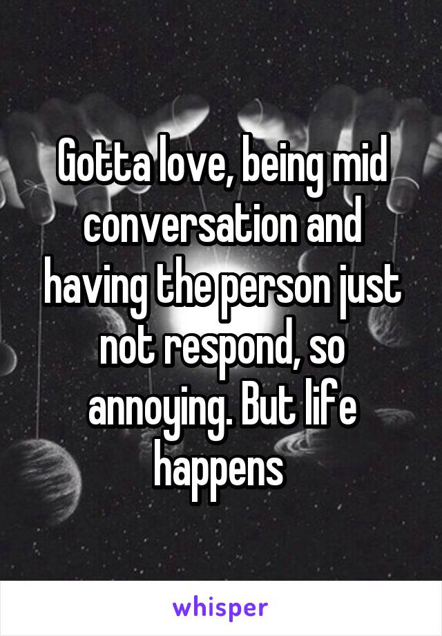 Gotta love, being mid conversation and having the person just not respond, so annoying. But life happens 