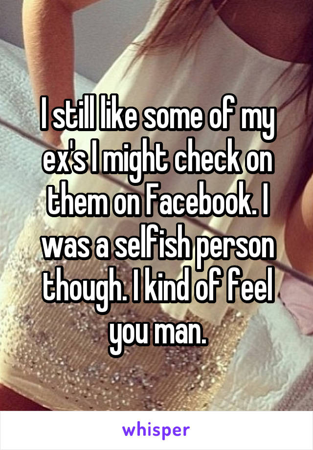 I still like some of my ex's I might check on them on Facebook. I was a selfish person though. I kind of feel you man.