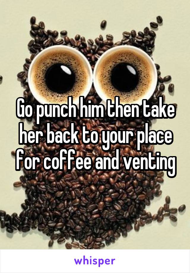 Go punch him then take her back to your place for coffee and venting
