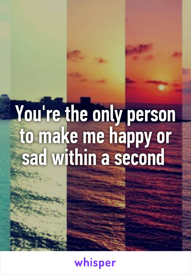 You're the only person to make me happy or sad within a second 