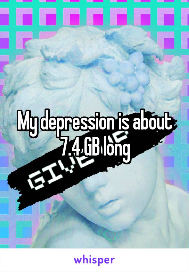 My depression is about 7.4 GB long