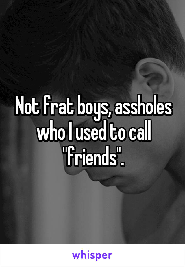 Not frat boys, assholes who I used to call "friends".