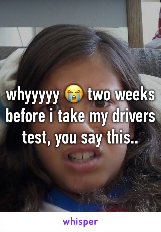 whyyyyy 😭 two weeks before i take my drivers test, you say this..