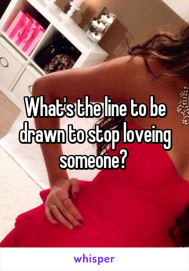 What's the line to be drawn to stop loveing someone? 