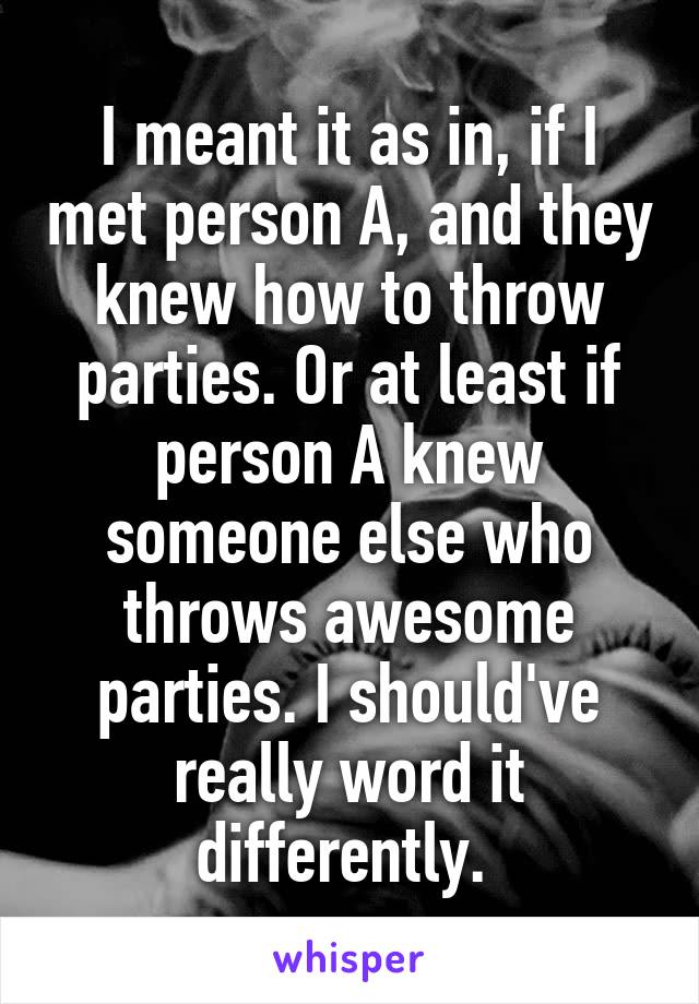 I meant it as in, if I met person A, and they knew how to throw parties. Or at least if person A knew someone else who throws awesome parties. I should've really word it differently. 