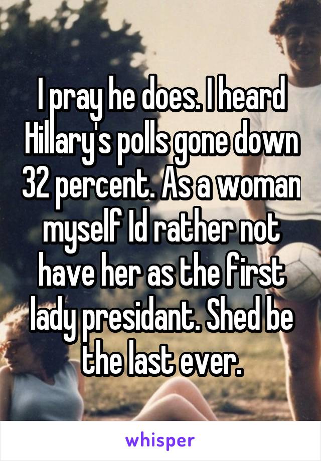 I pray he does. I heard Hillary's polls gone down 32 percent. As a woman myself Id rather not have her as the first lady presidant. Shed be the last ever.