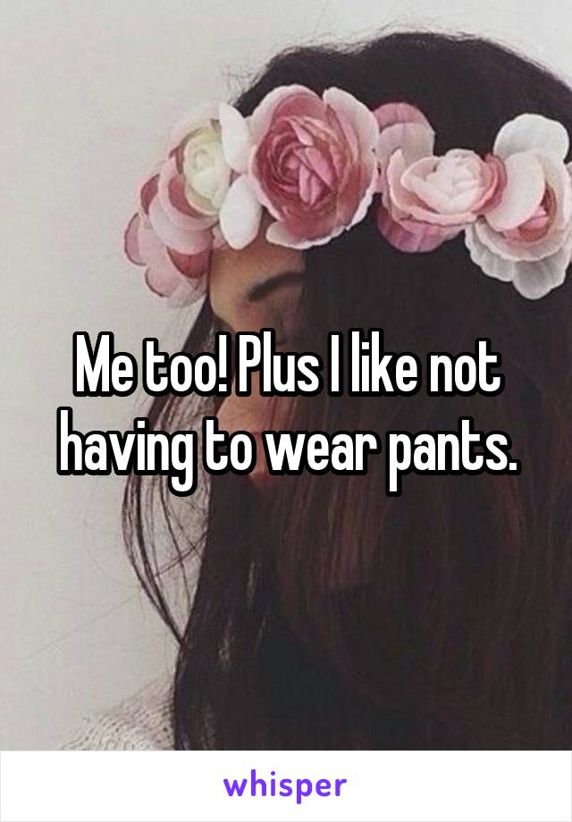 Me too! Plus I like not having to wear pants.