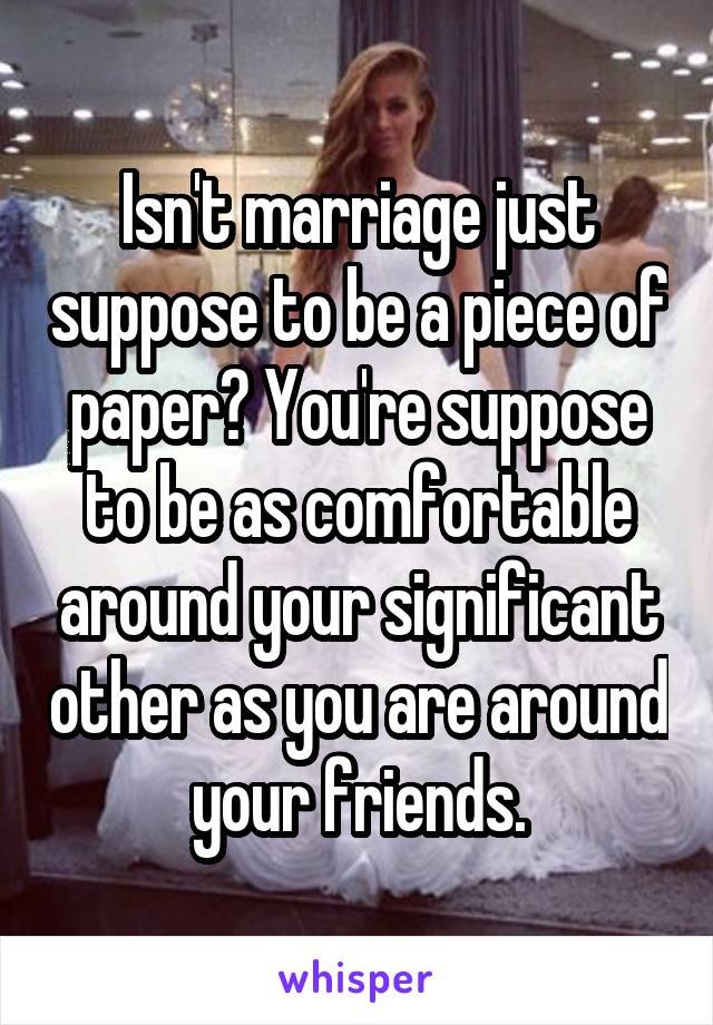 Isn't marriage just suppose to be a piece of paper? You're suppose to be as comfortable around your significant other as you are around your friends.