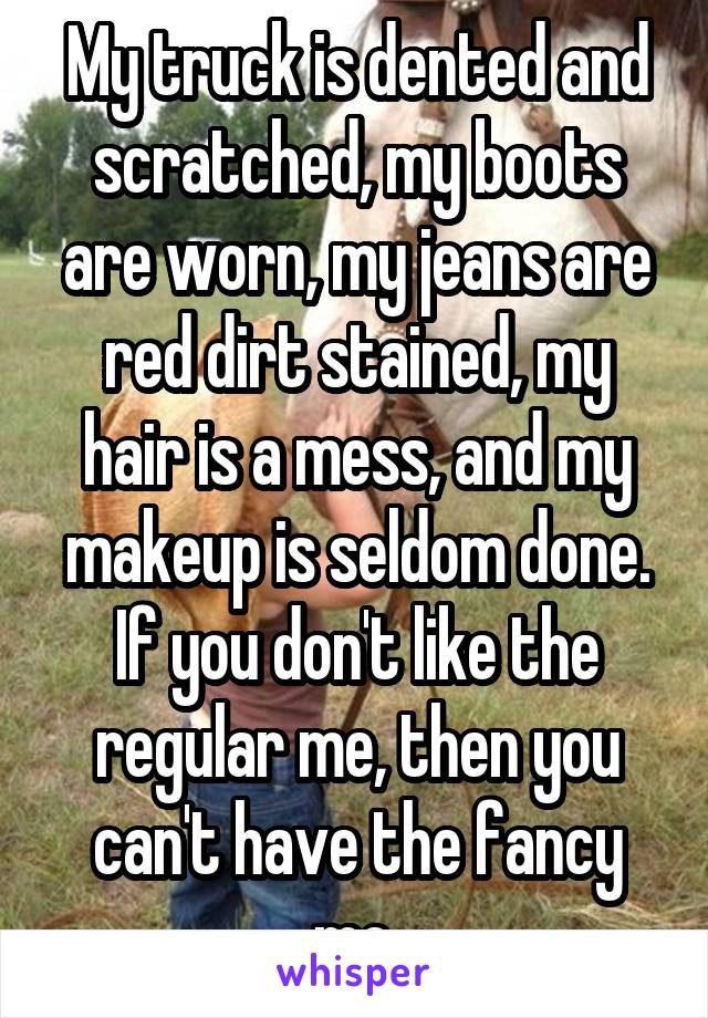 My truck is dented and scratched, my boots are worn, my jeans are red dirt stained, my hair is a mess, and my makeup is seldom done. If you don't like the regular me, then you can't have the fancy me.