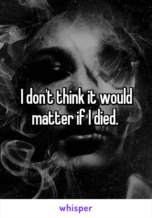 I don't think it would matter if I died. 