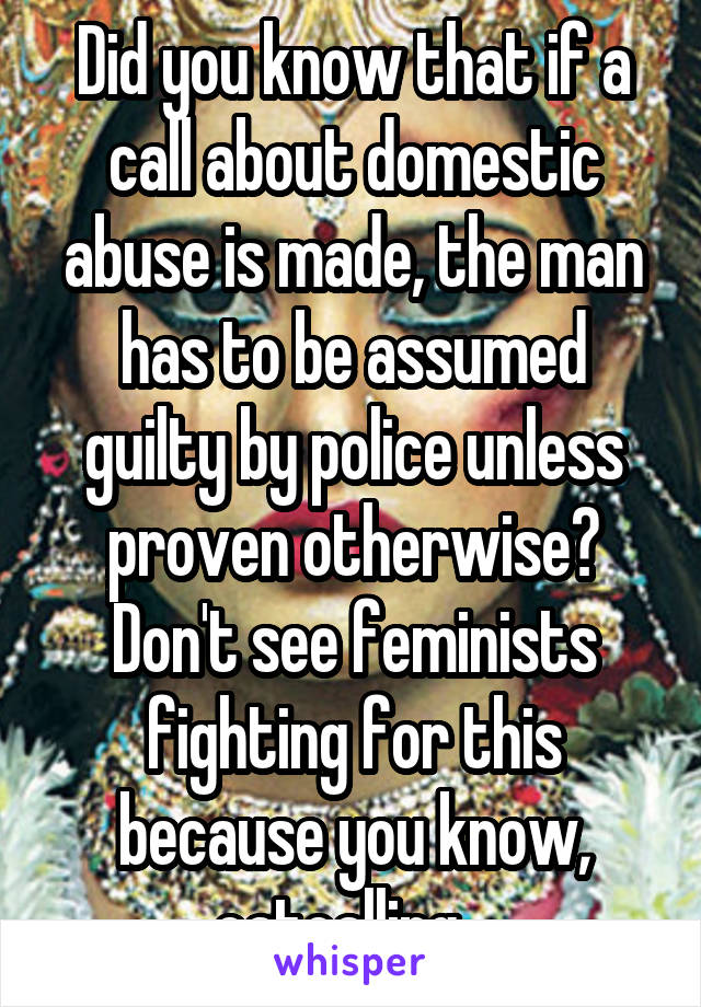 Did you know that if a call about domestic abuse is made, the man has to be assumed guilty by police unless proven otherwise? Don't see feminists fighting for this because you know, catcalling...