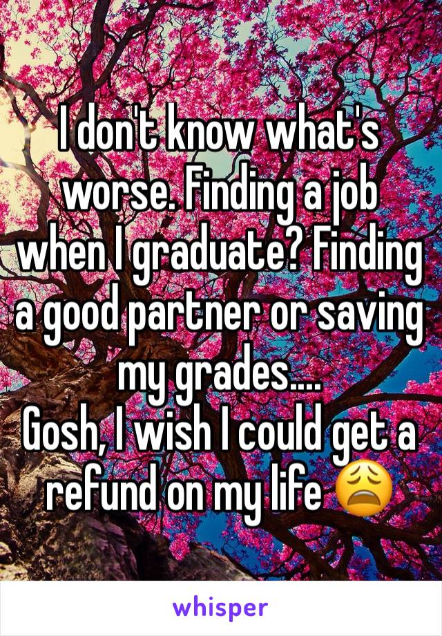 I don't know what's worse. Finding a job when I graduate? Finding a good partner or saving my grades....
Gosh, I wish I could get a refund on my life 😩