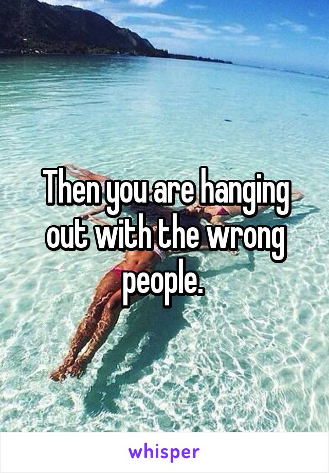 Then you are hanging out with the wrong people. 