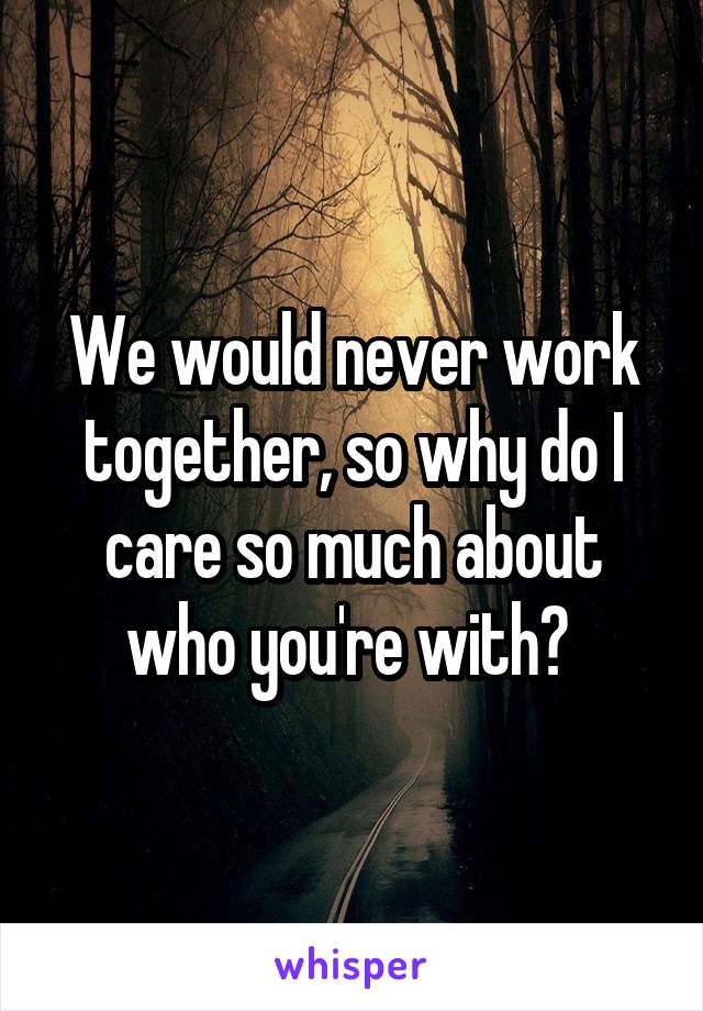 We would never work together, so why do I care so much about who you're with? 