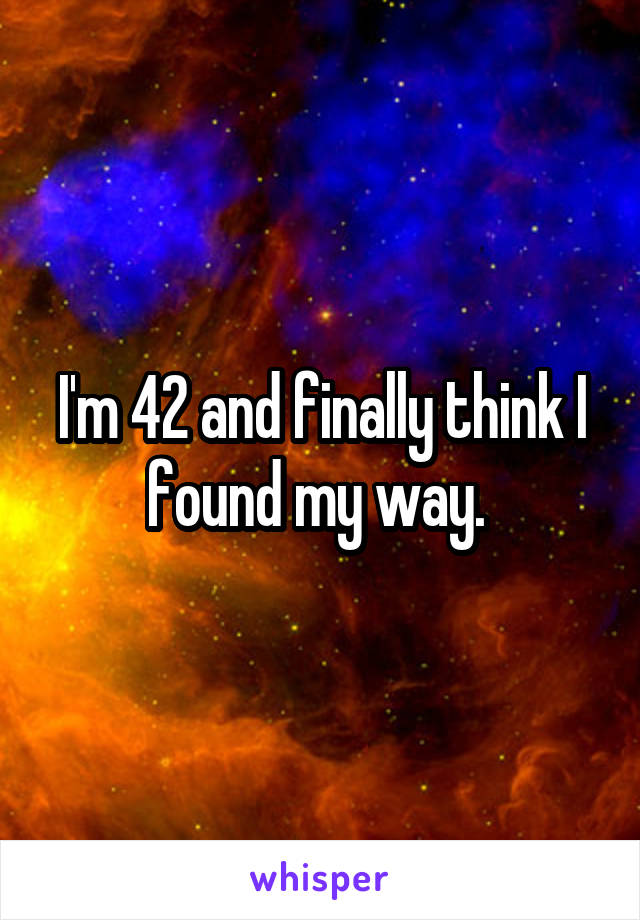I'm 42 and finally think I found my way. 