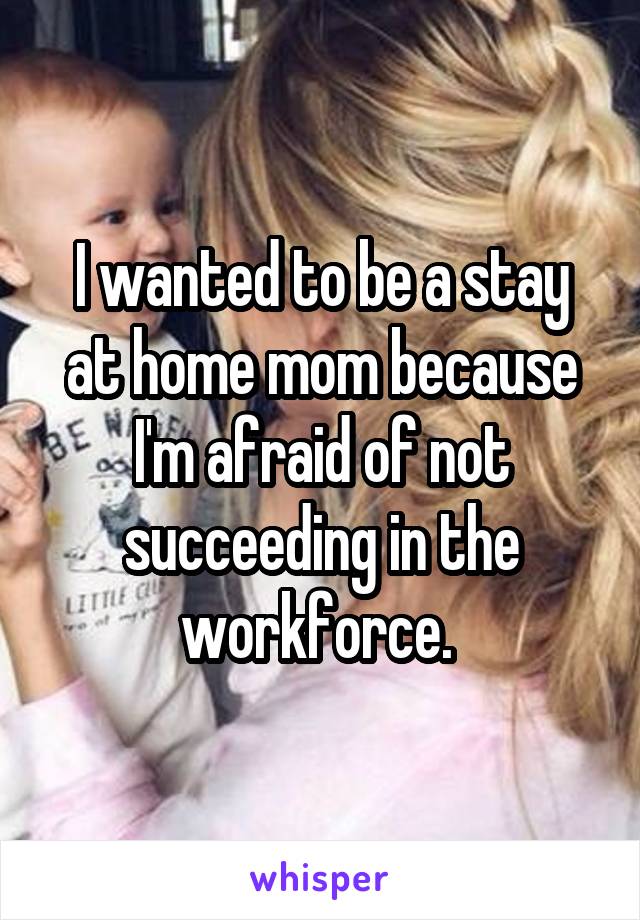 I wanted to be a stay at home mom because I'm afraid of not succeeding in the workforce. 