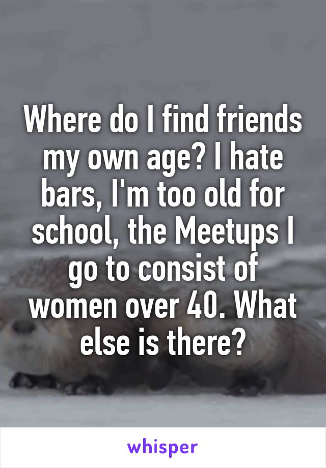 Where do I find friends my own age? I hate bars, I'm too old for school, the Meetups I go to consist of women over 40. What else is there?