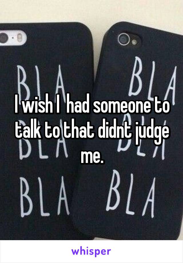 I wish I  had someone to talk to that didnt judge me.