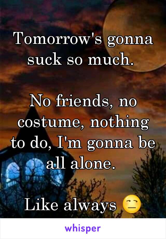Tomorrow's gonna suck so much. 

No friends, no costume, nothing to do, I'm gonna be all alone. 

Like always 😒