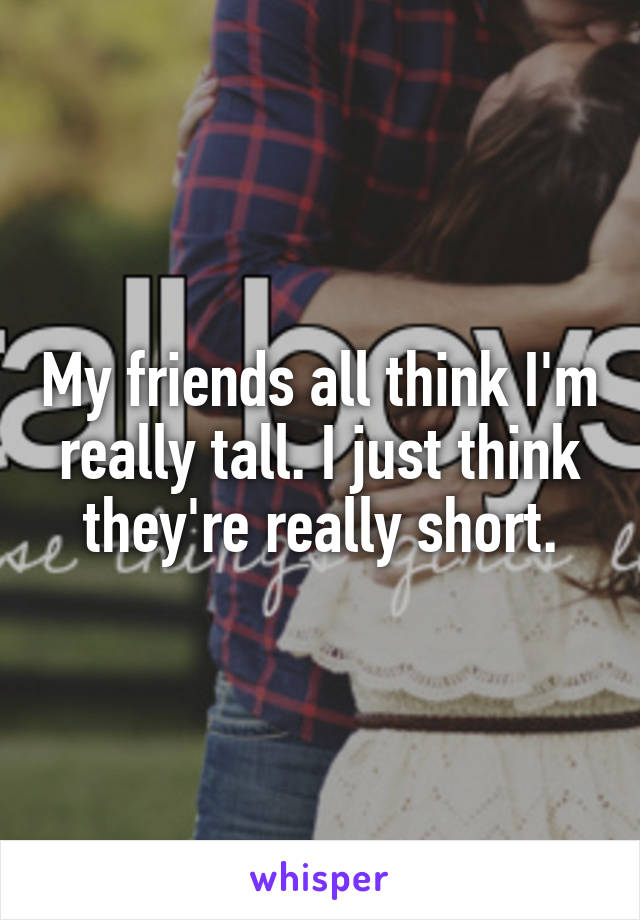 My friends all think I'm really tall. I just think they're really short.