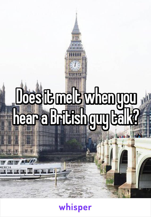 Does it melt when you hear a British guy talk?