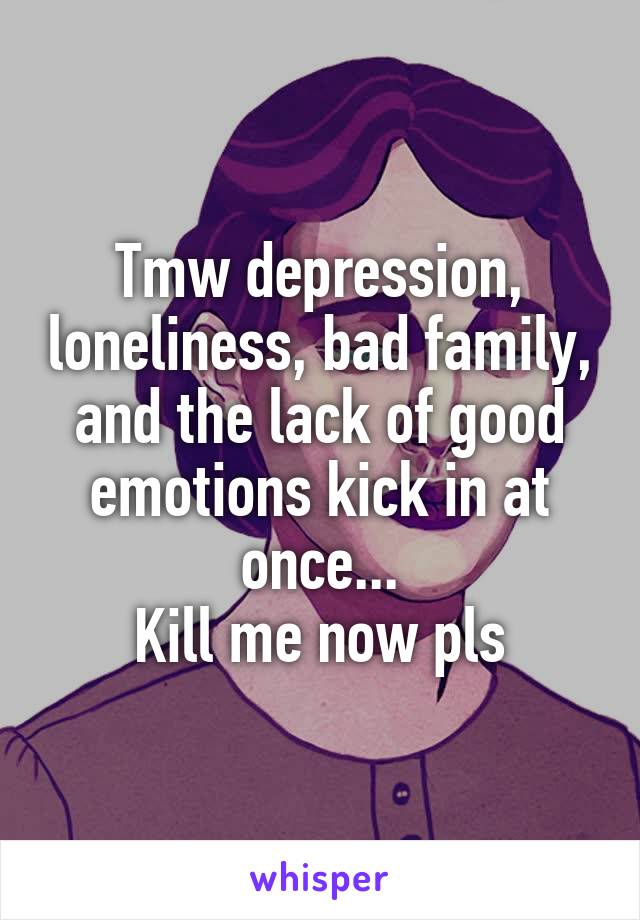 Tmw depression, loneliness, bad family, and the lack of good emotions kick in at once...
Kill me now pls