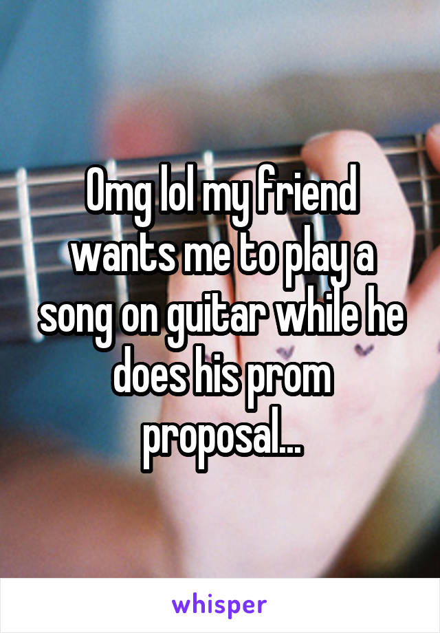 Omg lol my friend wants me to play a song on guitar while he does his prom proposal...
