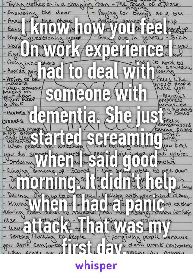 I know how you feel. On work experience I had to deal with someone with dementia. She just started screaming when I said good morning. It didn't help when I had a panic attack. That was my first day. 