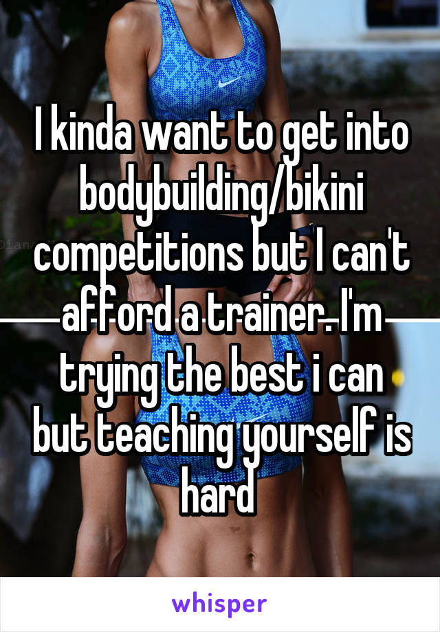 I kinda want to get into bodybuilding/bikini competitions but I can't afford a trainer. I'm trying the best i can but teaching yourself is hard 