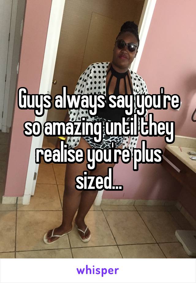 Guys always say you're so amazing until they realise you're plus sized...