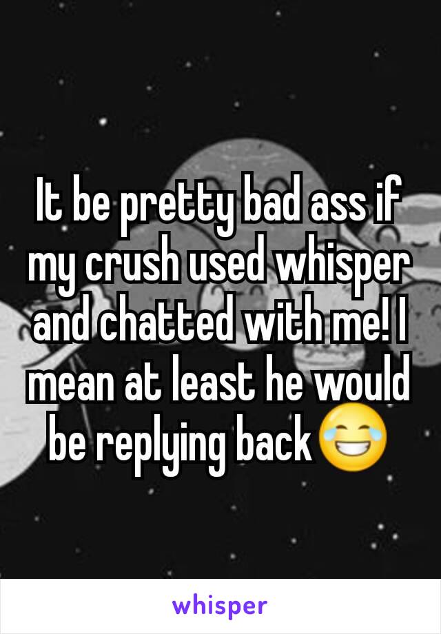 It be pretty bad ass if my crush used whisper and chatted with me! I mean at least he would be replying back😂