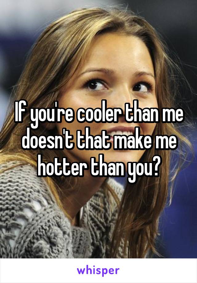 If you're cooler than me doesn't that make me hotter than you?
