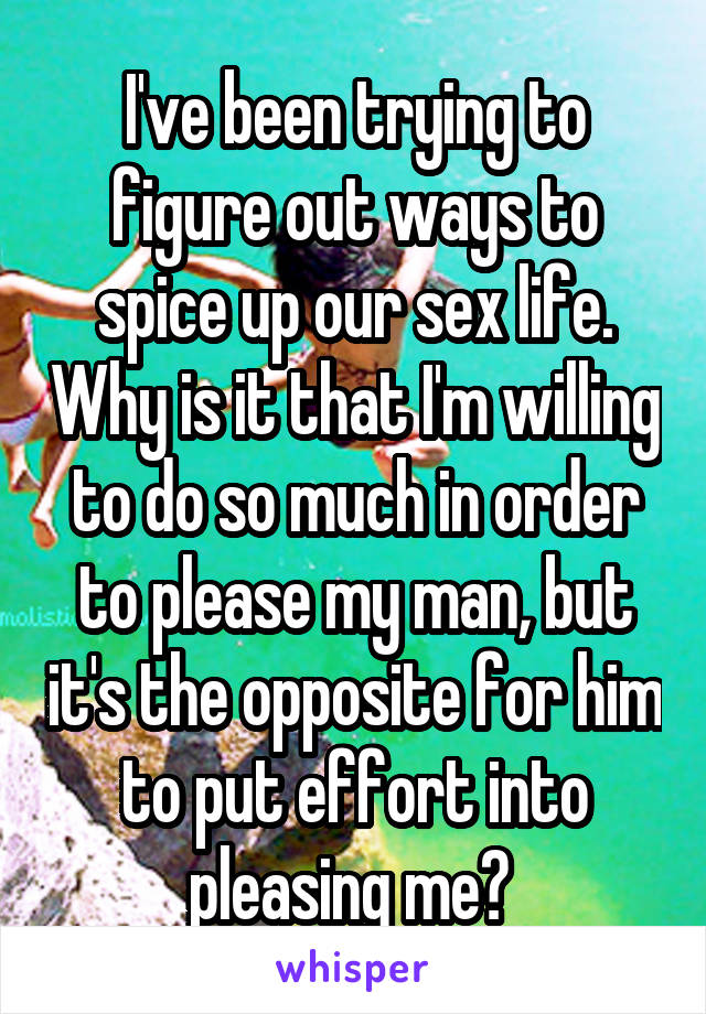 I've been trying to figure out ways to spice up our sex life. Why is it that I'm willing to do so much in order to please my man, but it's the opposite for him to put effort into pleasing me? 