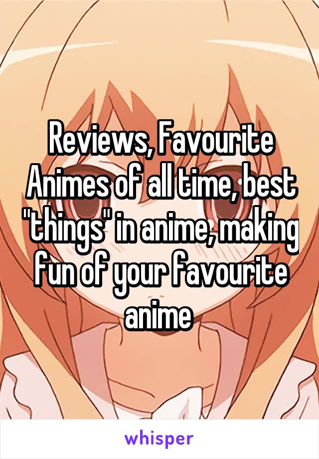 Reviews, Favourite Animes of all time, best "things" in anime, making fun of your favourite anime 