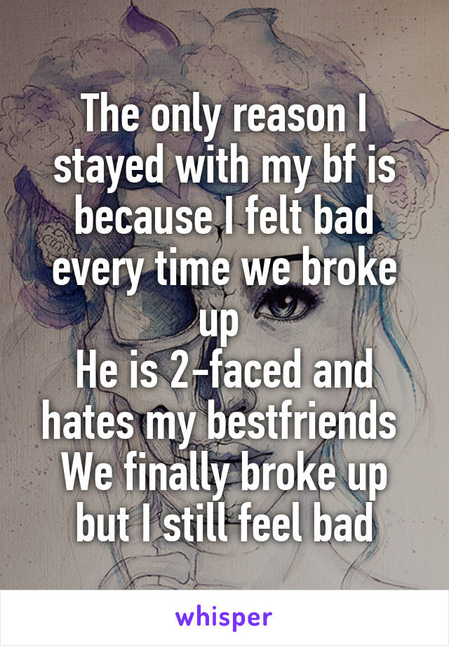 The only reason I stayed with my bf is because I felt bad every time we broke up 
He is 2-faced and hates my bestfriends 
We finally broke up but I still feel bad