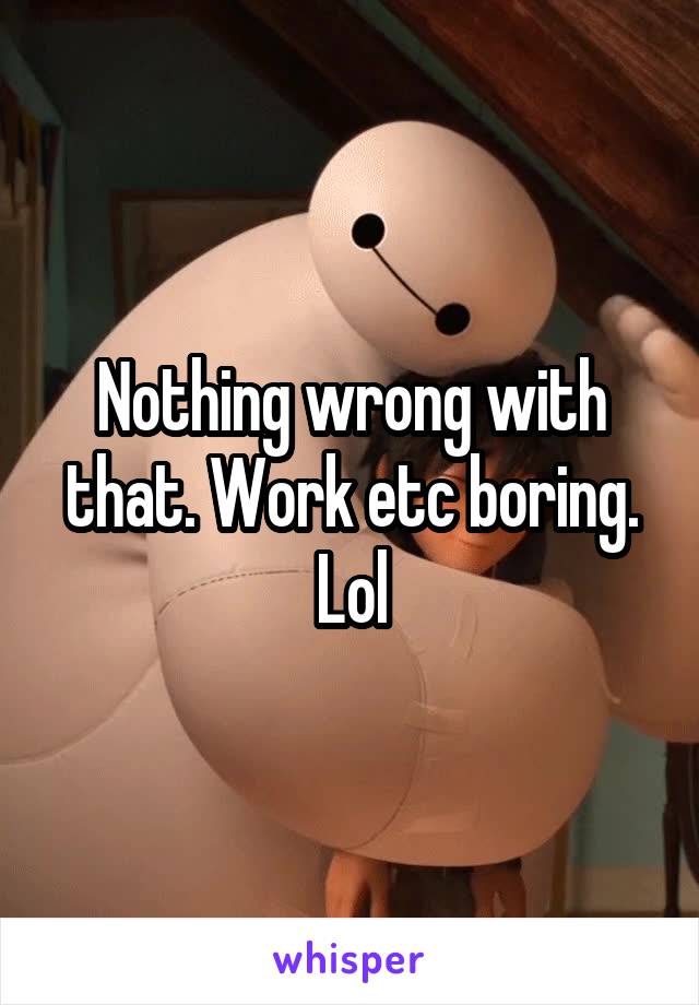 Nothing wrong with that. Work etc boring. Lol