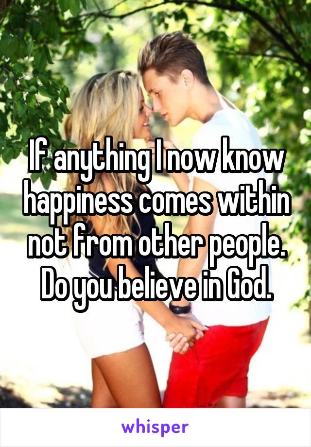 If anything I now know happiness comes within not from other people. Do you believe in God.
