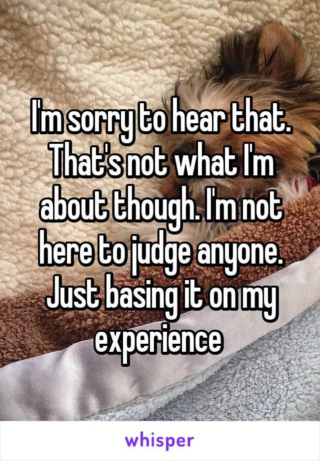 I'm sorry to hear that. That's not what I'm about though. I'm not here to judge anyone. Just basing it on my experience 
