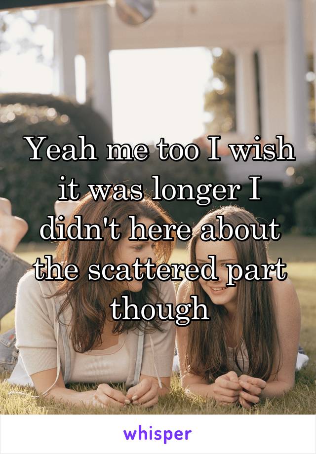 Yeah me too I wish it was longer I didn't here about the scattered part though