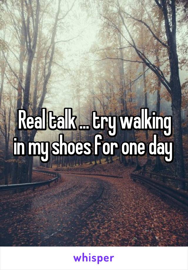 Real talk ... try walking in my shoes for one day 