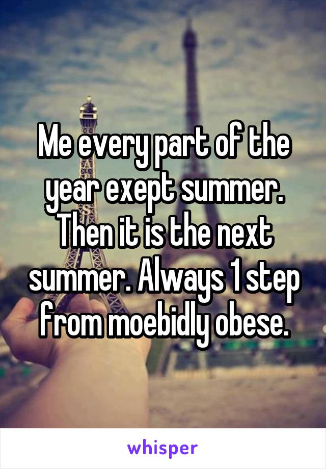 Me every part of the year exept summer. Then it is the next summer. Always 1 step from moebidly obese.