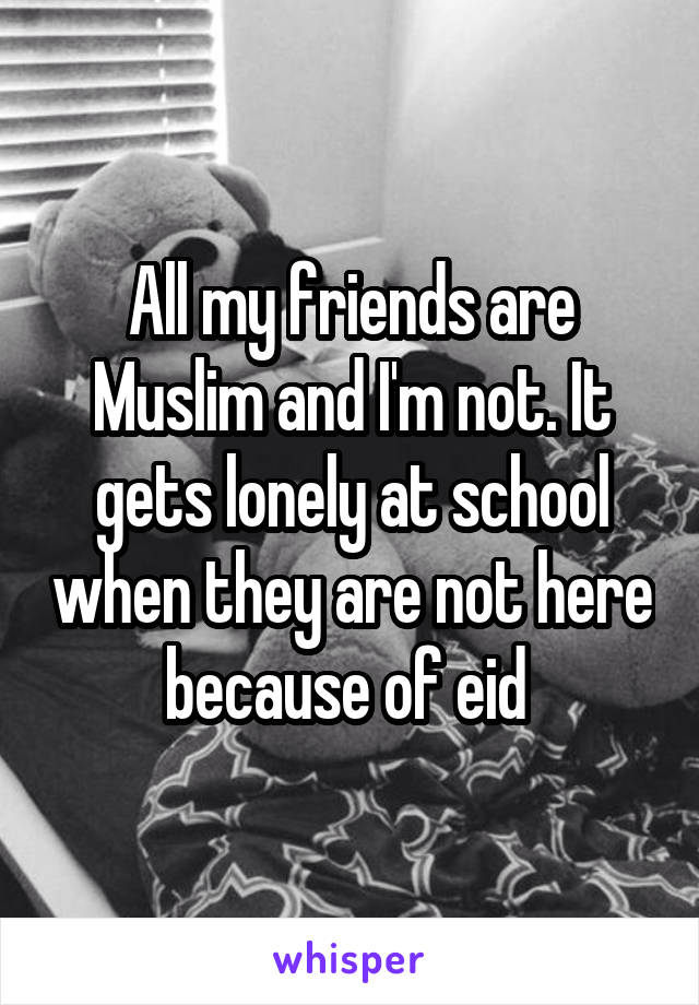 All my friends are Muslim and I'm not. It gets lonely at school when they are not here because of eid 