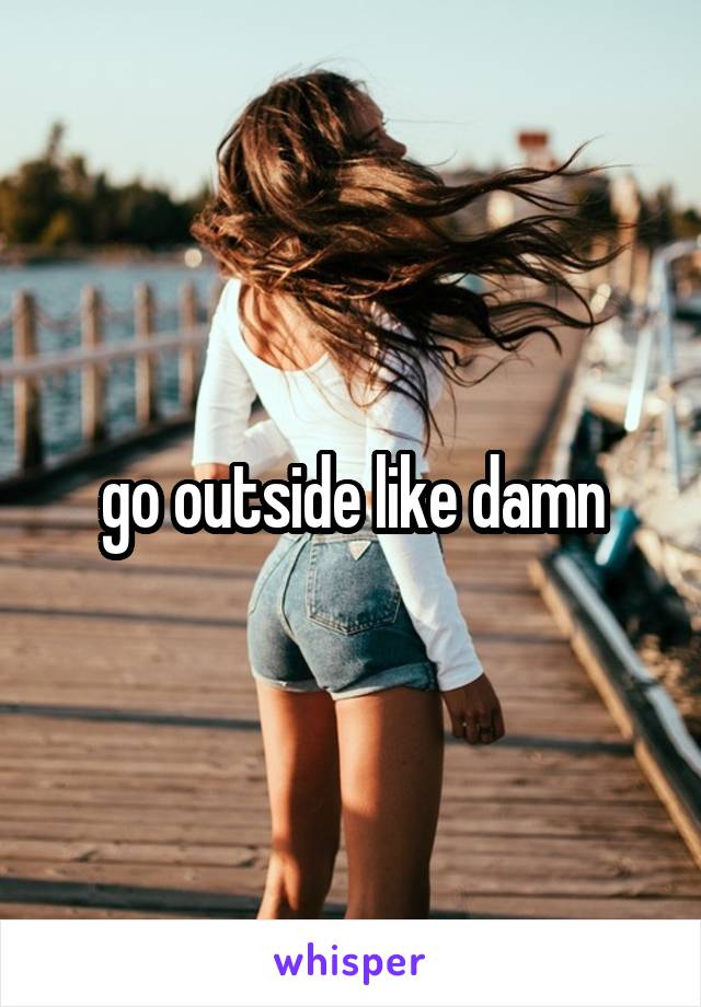 go outside like damn