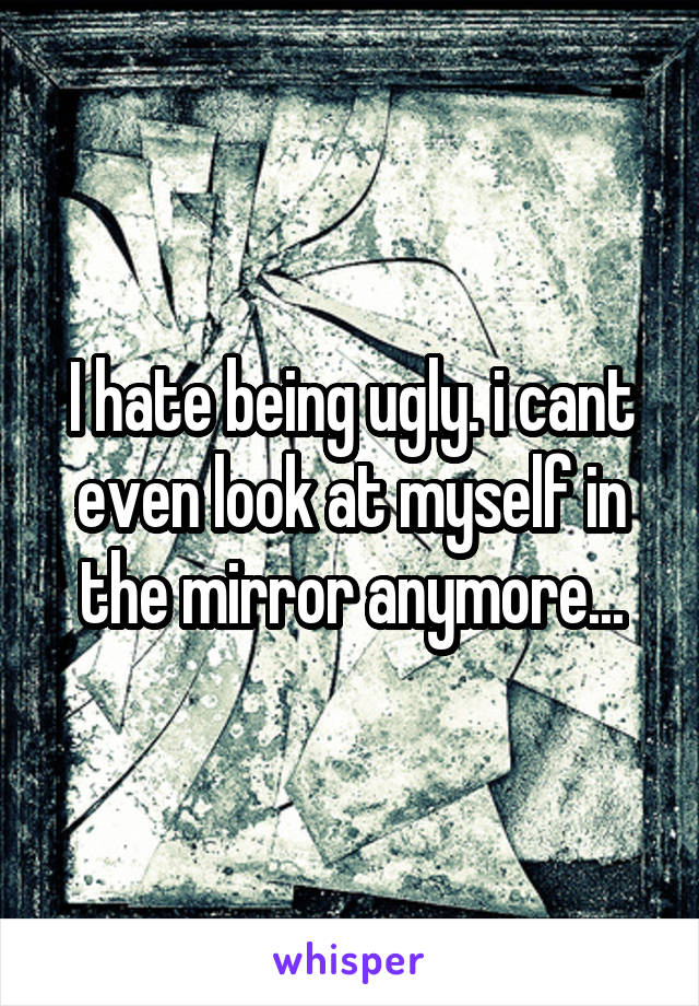 I hate being ugly. i cant even look at myself in the mirror anymore...
