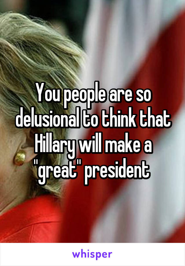 You people are so delusional to think that Hillary will make a "great" president 