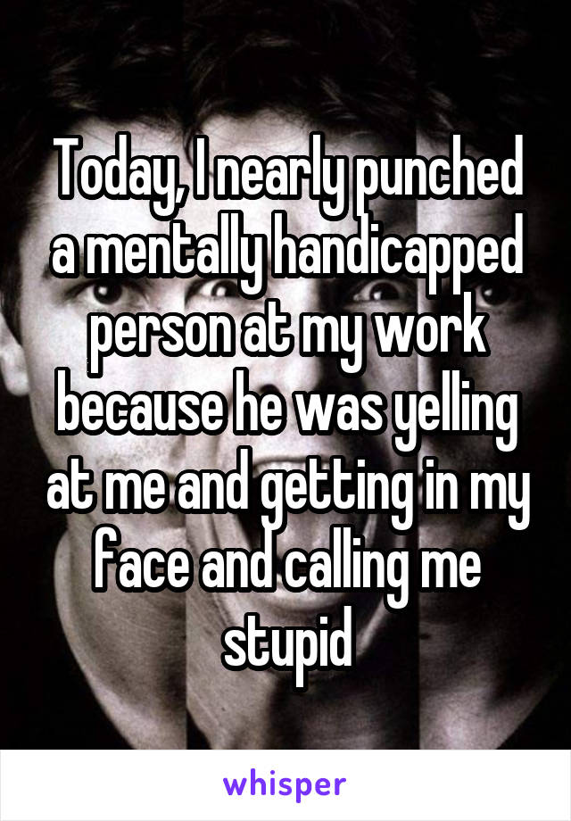 Today, I nearly punched a mentally handicapped person at my work because he was yelling at me and getting in my face and calling me stupid
