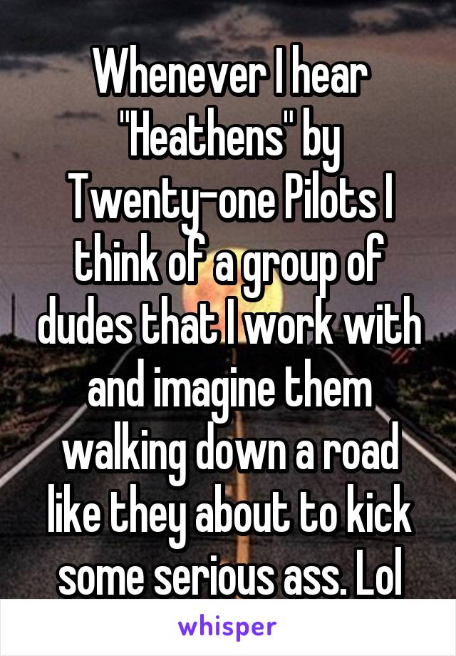 Whenever I hear "Heathens" by Twenty-one Pilots I think of a group of dudes that I work with and imagine them walking down a road like they about to kick some serious ass. Lol