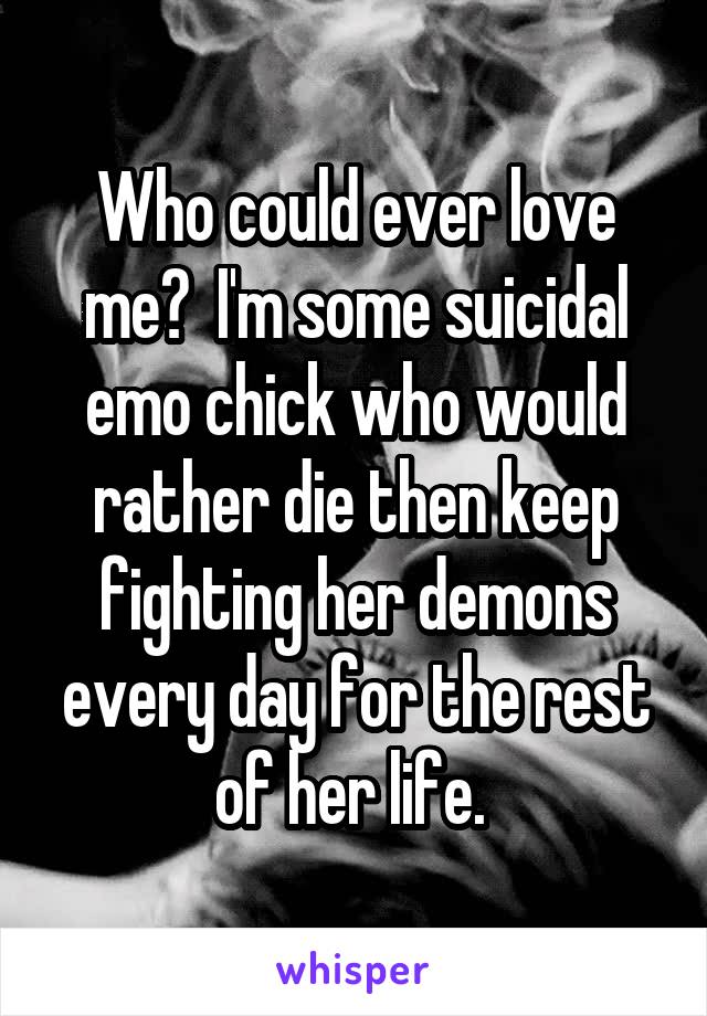Who could ever love me?  I'm some suicidal emo chick who would rather die then keep fighting her demons every day for the rest of her life. 